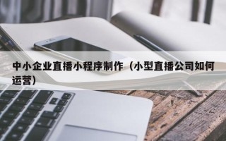 黄山中小企业直播小程序制作（小型直播公司如何运营）