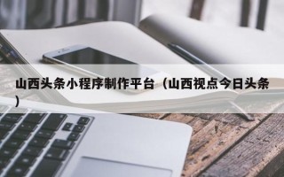 黄山山西头条小程序制作平台（山西视点今日头条）